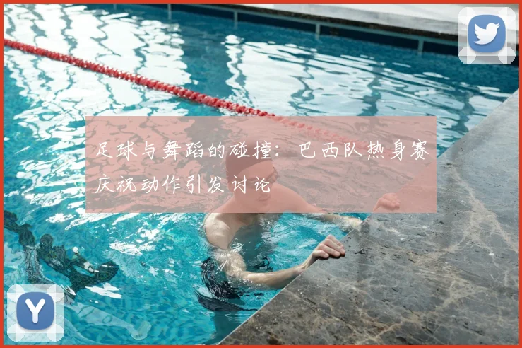 足球与舞蹈的碰撞：巴西队热身赛庆祝动作引发讨论