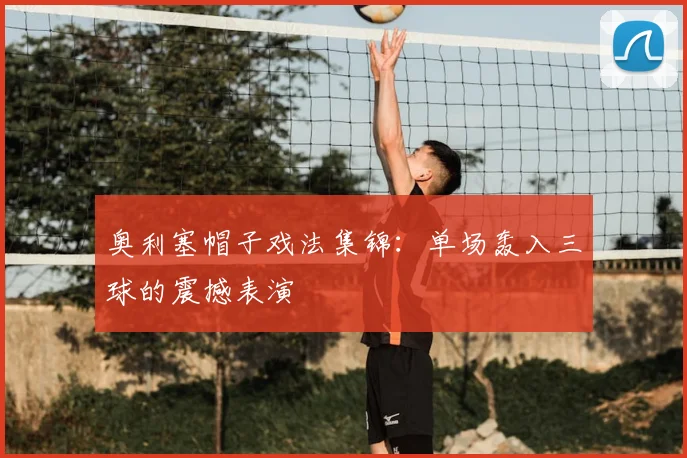 奥利塞帽子戏法集锦：单场轰入三球的震撼表演