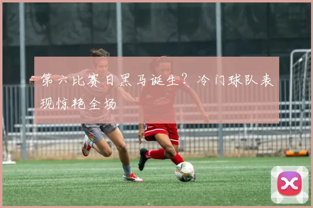 第六比赛日黑马诞生?冷门球队表现惊艳全场
