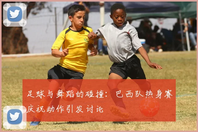 足球与舞蹈的碰撞：巴西队热身赛庆祝动作引发讨论