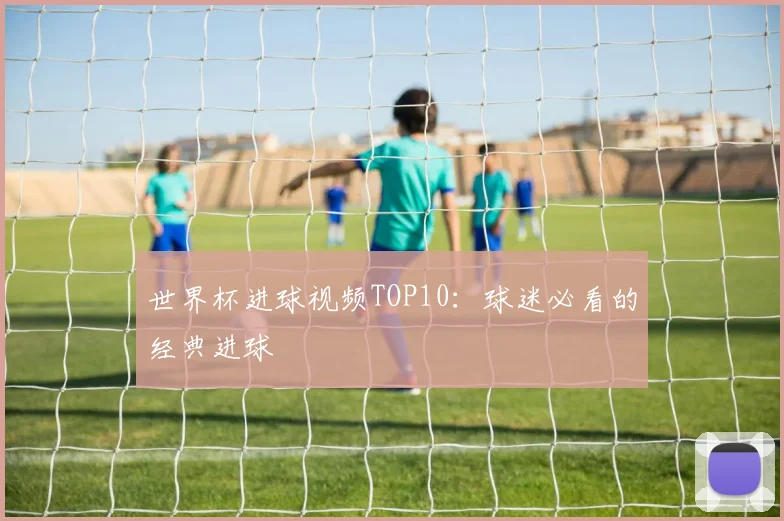 世界杯进球视频TOP10:球迷必看的经典进球