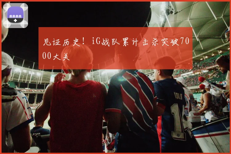见证历史！iG战队累计击杀突破7000大关