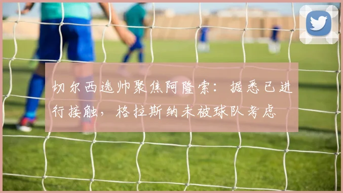 切尔西选帅聚焦阿隆索：据悉已进行接触，格拉斯纳未被球队考虑