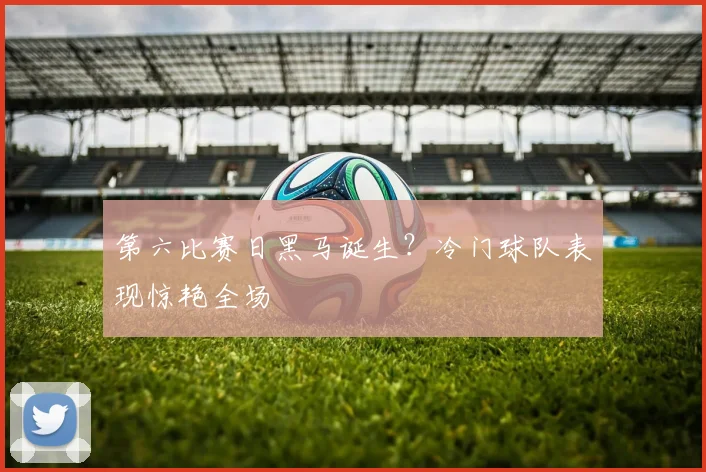 第六比赛日黑马诞生?冷门球队表现惊艳全场
