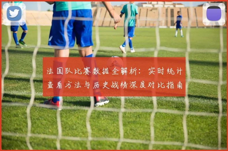 法国队比赛数据全解析:实时统计查看方法与历史战绩深度对比指南