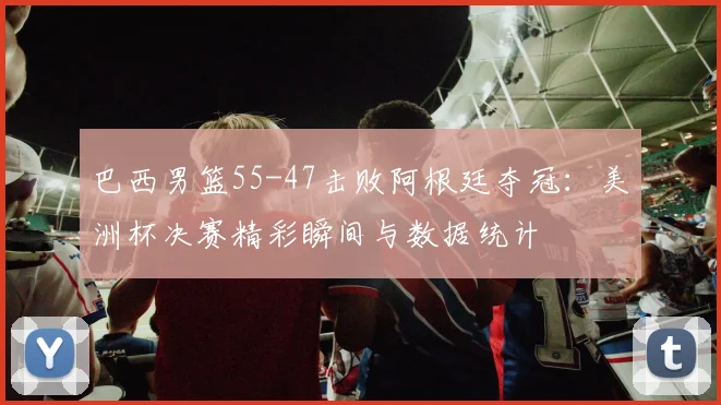 巴西男篮55-47击败阿根廷夺冠：美洲杯决赛精彩瞬间与数据统计